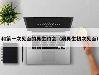 和第一次见面的男生约会（跟男生初次见面）