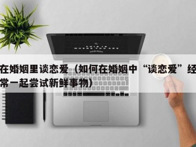 在婚姻里谈恋爱（如何在婚姻中“谈恋爱”经常一起尝试新鲜事物）