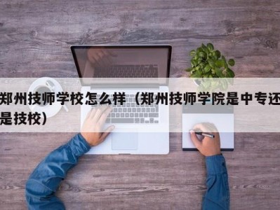 郑州技师学校怎么样（郑州技师学院是中专还是技校）
