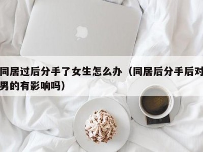同居过后分手了女生怎么办（同居后分手后对男的有影响吗）