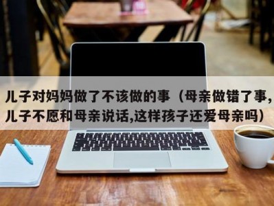 儿子对妈妈做了不该做的事（母亲做错了事,儿子不愿和母亲说话,这样孩子还爱母亲吗）