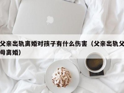 父亲出轨离婚对孩子有什么伤害（父亲出轨父母离婚）
