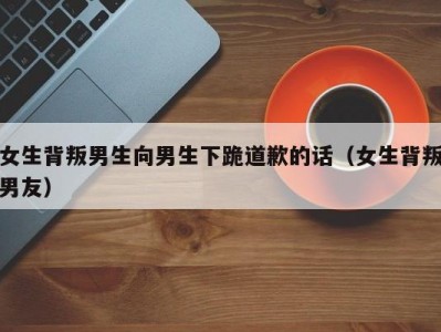 女生背叛男生向男生下跪道歉的话（女生背叛男友）