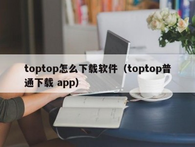 toptop怎么下载软件（toptop普通下载 app）