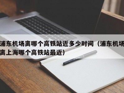 浦东机场离哪个高铁站近多少时间（浦东机场离上海哪个高铁站最近）