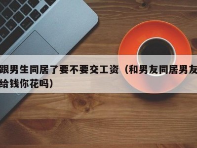 跟男生同居了要不要交工资（和男友同居男友给钱你花吗）
