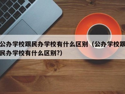 公办学校跟民办学校有什么区别（公办学校跟民办学校有什么区别?）