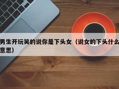 男生开玩笑的说你是下头女（说女的下头什么意思）