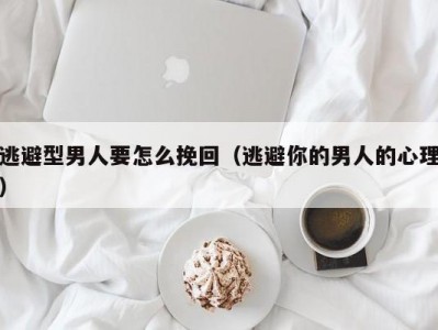 逃避型男人要怎么挽回（逃避你的男人的心理）