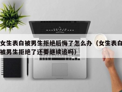 女生表白被男生拒绝后悔了怎么办（女生表白被男生拒绝了还要继续追吗）