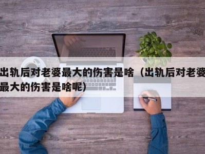 出轨后对老婆最大的伤害是啥（出轨后对老婆最大的伤害是啥呢）