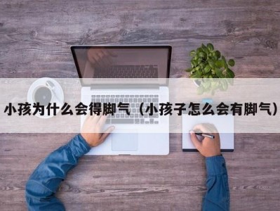 小孩为什么会得脚气（小孩子怎么会有脚气）