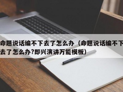 命题说话编不下去了怎么办（命题说话编不下去了怎么办?即兴演讲万能模板）