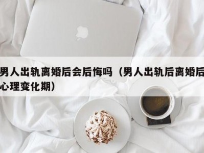 男人出轨离婚后会后悔吗（男人出轨后离婚后心理变化期）