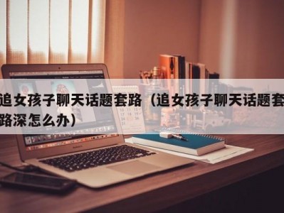 追女孩子聊天话题套路（追女孩子聊天话题套路深怎么办）