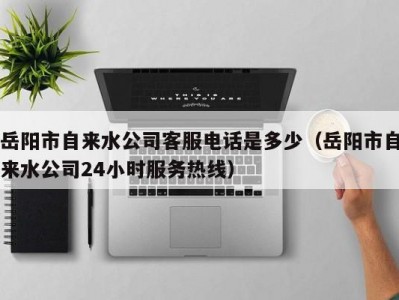 岳阳市自来水公司客服电话是多少（岳阳市自来水公司24小时服务热线）