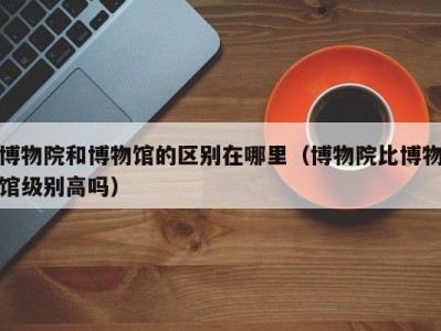 博物院和博物馆的区别在哪里（博物院比博物馆级别高吗）
