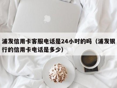 浦发信用卡客服电话是24小时的吗（浦发银行的信用卡电话是多少）
