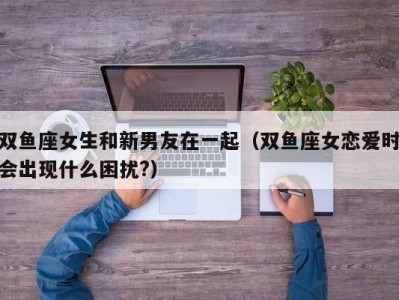 双鱼座女生和新男友在一起（双鱼座女恋爱时会出现什么困扰?）