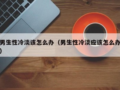 男生性冷淡该怎么办（男生性冷淡应该怎么办）