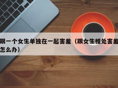 跟一个女生单独在一起害羞（跟女生相处害羞怎么办）