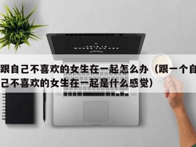 跟自己不喜欢的女生在一起怎么办（跟一个自己不喜欢的女生在一起是什么感觉）