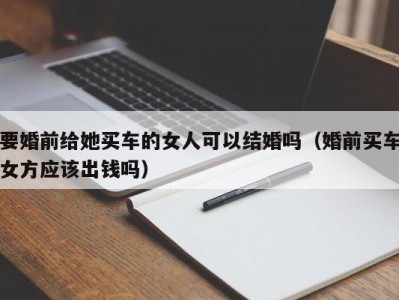 要婚前给她买车的女人可以结婚吗（婚前买车女方应该出钱吗）