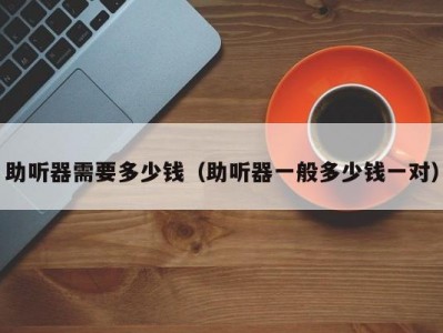 助听器需要多少钱（助听器一般多少钱一对）