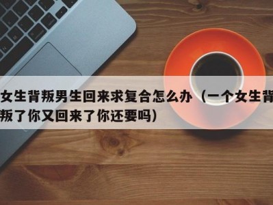 女生背叛男生回来求复合怎么办（一个女生背叛了你又回来了你还要吗）