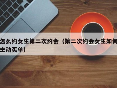怎么约女生第二次约会（第二次约会女生如何主动买单）