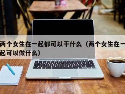 两个女生在一起都可以干什么（两个女生在一起可以做什么）
