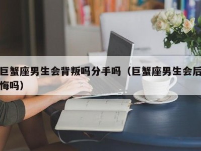 巨蟹座男生会背叛吗分手吗（巨蟹座男生会后悔吗）