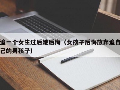 追一个女生过后她后悔（女孩子后悔放弃追自己的男孩子）