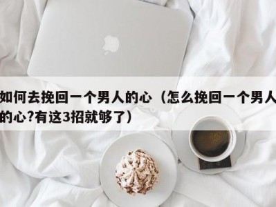 如何去挽回一个男人的心（怎么挽回一个男人的心?有这3招就够了）