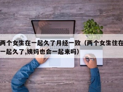 两个女生在一起久了月经一致（两个女生住在一起久了,姨妈也会一起来吗）