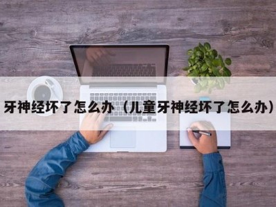牙神经坏了怎么办（儿童牙神经坏了怎么办）