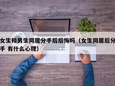 女生和男生同居分手后后悔吗（女生同居后分手 有什么心理）