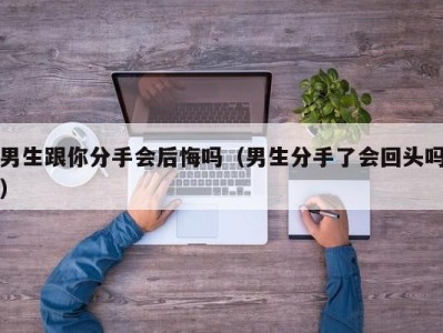 男生跟你分手会后悔吗（男生分手了会回头吗）