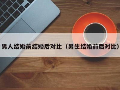 男人结婚前结婚后对比（男生结婚前后对比）