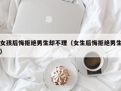 女孩后悔拒绝男生却不理（女生后悔拒绝男生）