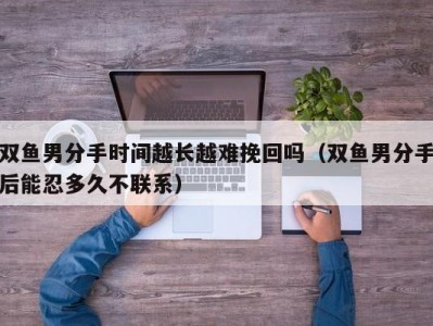 双鱼男分手时间越长越难挽回吗（双鱼男分手后能忍多久不联系）