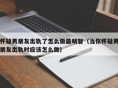 怀疑男朋友出轨了怎么做最明智（当你怀疑男朋友出轨时应该怎么做）