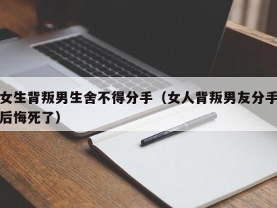 女生背叛男生舍不得分手（女人背叛男友分手后悔死了）