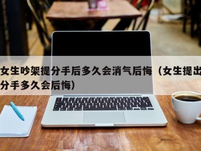 女生吵架提分手后多久会消气后悔（女生提出分手多久会后悔）