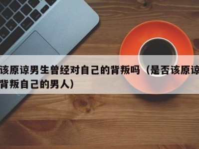 该原谅男生曾经对自己的背叛吗（是否该原谅背叛自己的男人）