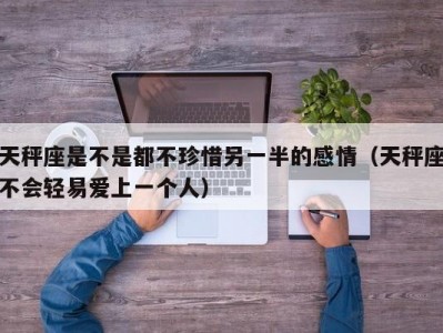 天秤座是不是都不珍惜另一半的感情（天秤座不会轻易爱上一个人）