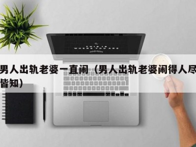 男人出轨老婆一直闹（男人出轨老婆闹得人尽皆知）