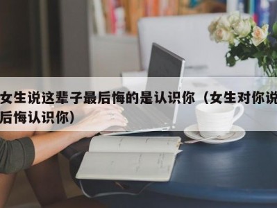 女生说这辈子最后悔的是认识你（女生对你说后悔认识你）