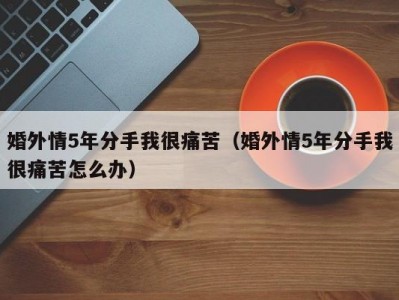 婚外情5年分手我很痛苦（婚外情5年分手我很痛苦怎么办）