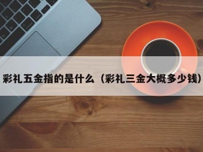 彩礼五金指的是什么（彩礼三金大概多少钱）